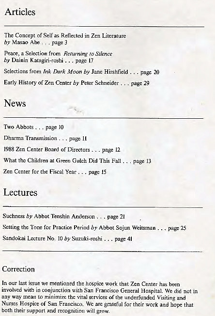 Machine generated alternative text:
Articles 
The Concept of Self Reflected in Zen Literature 
by Masao page 
Peace, a Selection from Renaming 'o Silence 
by Dainin Katagiri-roshi _ 
page Il 
Selections from Ink Dark Moon by Jane Hirshfield page 20 
. page 25 
Early History of Zen Center by Peter Schneider . 
News 
TWO Abbots page 10 
Dharma Transmission 
. page 
1988 Zen Center Board Directors page 12 
What the Children at Green Gulch Did This Fall . 
Zen Center for the Fiscal Year page IS 
Lectures 
. page 29 
page 13 
Suchness by Abbot Tenshin Anderson . . page 21 
Setting the Tone for Practice Period by Abbot Sojun Weitsman . 
Sandokai Lecture No. 10 by Suzuki-roshi page 41 
Correction 
In our last issue mentioned the hospice work that Zen Center hus been 
involved with in conjunction with San Franc'sco C,cncral Hospital. We dld not in 
any way mean to minimize thc Vital scrvices of the underfunded Visiting and 
Nurses Hospice Oi San Francisco. Wc are grateful for their work and hope that 
both their support and recognition will gr'M. 