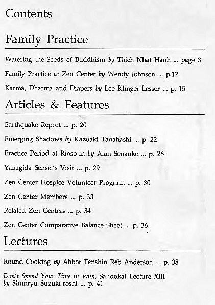 Machine generated alternative text:
Contents 
Family Practice 
Watering the Seeds Of Buddhism by Thich Nhat Hanh page 3 
Family Practice at Zen Center by Wendy Johnson p. 12 
Karma, Dharma and Diapers by Lee Klinger-Lesser p. 15 
Articles & Features 
Earthquake Report p. 20 
Emerging Shadows by Kazuaki Tanahashi p. 22 
Practice Period at Rinso-in by Alan Senauke p. 26 
Yanagida Sensei's Visit p. 29 
Zen Center Hospice Volunteer program p. 30 
Zen Center Members p. 33 
Related Zen Centexs p. 34 
Zen Center Comparative Balance Sheet p. 36 
Lectures 
Round Cooking by Abbot Tenshln Reb Anderson p. 38 
Don't Spend Your Time in Vain, Sandokai lecture XIII 
by Shunryvu Suzuki-roshi p. 41 