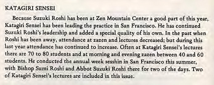 Machine generated alternative text:
KATAGIRI SENSEI 
Because Suzuki Roshi has been at Zen Mountain Center a good part Of this year, 
Katagiri Sensei has been leading the practice in San Francisco. He has continued 
Suzuki Roshi's leadership and added a special quality Of his own. In the past when 
Roshi has been away, attendance at zazen and lectures decreased; but during this 
last year attendance has continued to increase. Often at Katagiri Sensei's lectures 
there are 70 to 80 students and at morning and evening zazen between 40 and 60 
students. He conducted the annual week sesshin in San Francisco this summer, 
with Bishop Sumi Roshi and Abbot Suzuki Roshi there for two Of the days. TWO 
of Kataøri Sensei's lectures are included in this issue. 