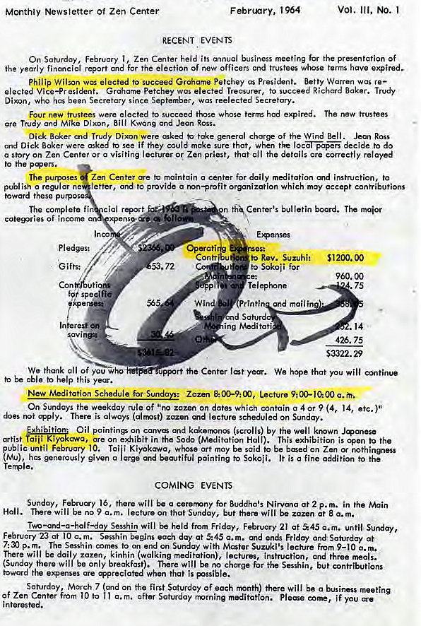 Machine generated alternative text:
Monthly Newsletter of Zen Center 
F ebnnry, 964 
RECENT EVENTS 
vol. Ill, NO. 1 
On 1 , Zen Center held business meeting for presentation Of 
ihe yearly financial report for the election of new officers and trustees whose terms have 
Philip Wilson elected to succeed Grahame Petchey President. Betty Warren was re— 
Vice—pr petchey wcs Treasurer, to succeed Baker. Trudy 
Dixon, Who has been Secretary since September, was reelected Secretory. 
Four new trustees were elected to succeed those whose terms had expired. The new trustees 
Trudy and Mike Dixon, ROSS. 
Dick Baker and Trudy Dixon were asked take general char* of the Wind Bell. Ross 
and Dick Baker were asked to see if they could make sure that, when the decide to do 
a Story on Zen or Visiting or Zen that the 
to the 
The purposes Zen Center maintain a center for daily instruction, to 
publish a replar ne letter. ande provide a mn—profit organization which may accept contributions 
toward these p 
Of income 
pledges: 
Gifts: 
We thank all of you Who 
be able kelp this year. 
bulletin board. maior 
Con 
.72 
to Rev. Suzuhi: 
Sokoii for 
Telephone 
Printi and mail in 
ing Meditati 
51200.00 
960.00 
.75 
.14 
426. 75 
$3322.29 
port the Center We hope that you will 
New Meditation Schedule for Sundays: Lecture 
On Sundays the weekday rule of "no zazen on dates which contain a 4 or 9 (4, 14, etc.)" 
There is always (airmst) zazen md lecture scheduled on Sunday. 
Oil on canvø kakermnos (scrolls) by the well krown 
Taiii Kiyokawa, are On exhibit in the Sodo (Meditation Hall). This exhibition is open to the 
ublic until February 10. Tai'i art may be said to be bæed on Zen 
tMu) has given a large E.aotiful painting to Sokoii. It is a fine gæition the 
Tera e. 
COMING EVENTS 
Sunday, February 16. there will o cerermny for Buddha's Nirvma at 2 p. m. in the Main 
Hall. will be no 9 lecture on that Sunday, but there will be at a.m. 
Two Sesshin will held from Friday, February 21 at 45 c. m. until Sunday, 
each at 5:45 a.m. and and Saturday at 
p.m. The Sesshin comes to end on Sunday with Master Suzuki's lecture From 9—10 a. 
There will be daily zazen, kinhin (walking meditation), lectures, instruction, and three 
(Sunday there will be only breakfast). There will be for Sesshin, but contributions 
toward e.mses When that is pssible. 
Saturday, March 7 sand on the first Saturday Of each rrnnth) there will be a business 
Of Zen Center from 10 to a.m. after Saturday rmrnine meditation. Please if you 