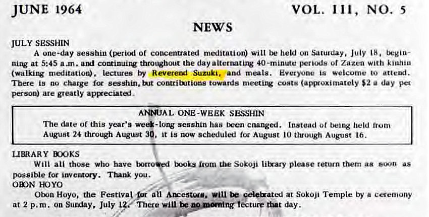 Machine generated alternative text:
JUNE 1964 
JULY SESSHIN 
VOL. 111, NO. 5 
NEWS 
A one-day sesshin (period or concentrated meditation) will held on Saturday. July 18. tkgio- 
at 5:45 a .m. continui1V thro•out the day alternating 40-minute peri(As of Zazen kinhin 
(walki1V meditatior». lectures by Suzuki. and Everyone is welcome to attend. 
There is no charge sesshin. towards cost' (amxoximately $2 a day per 
person) are greatly 
ONE-WEEK SESSHIN 
The date or this year's sesshin has cnanged. Instead ot being held 
August 24 through August 39. it is now scheduled for August 10 t}vough August 16. 
X)OKS 
Will all those who have Sokoji li&ary please return them aa as 
possible Trunk you. 
YOYO 
Hoyo. the Festiva! F ail Au:esuu.. be €el&ated at Sokoji Temple by a ceremony 
at 2 p.m. on Sul*iay, July There lecture dut day. 