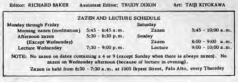 Machine generated alternative text:
Editor: RICHARD BAKER 
through Friday 
Assistant Editor; TRUDY DIXON 
ZAZD4 LECTURE SCHEDULE 
Morni1V zazen (meditation) 5:45 - 0:4S a. m. 
zazen 
(Excel* W«lnesday) 
Lecture W «inesday 
5:30 - 6:30 p.m. 
7:30 - 9:00 p.m. 
Scusiay 
Lecture 
Are TAIJI KIYOKAWA 
s:as - 
a.m. 
8:00 - a.m. 
9:00 
- 10:00 a.m. 
tOTE: No zazen on dates containing a 4 Or 9 Sunday when there is always uzen). No 
Azen on Wednesday afternoon or lecture in evenirv). 
Zazen held trum 0:30 - 7:30 a.m. at &yant Street, Palo every •nucsday 