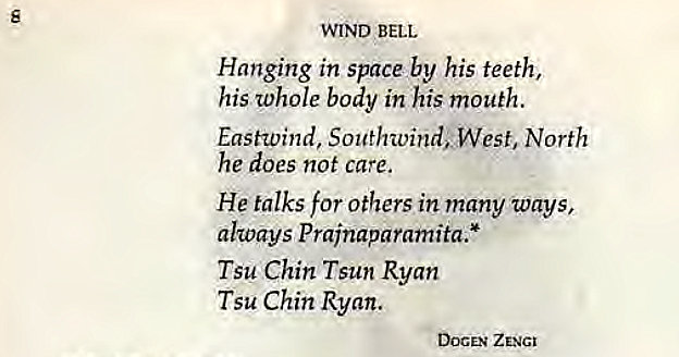 Machine generated alternative text:
s 
WIND BELL 
Hanging in space by his teeth, 
his whole body in his mouth. 
Eastwind, Southwind; West, North 
he does not care, 
He talks for others in many ways, 
always Prainaparamita.* 
Tsu Chin Tsun Ryan 
Tsu Chin Ryan. 
DOCEN ZENGI 