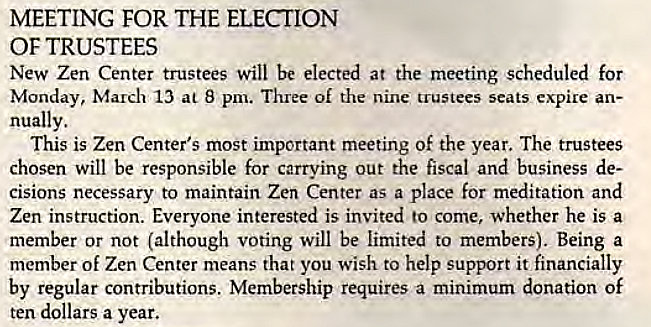 Machine generated alternative text:
MEETING FOR THE ELECTION 
OF TRUSTEES 
New Zen Center trustees Will be elected at the meeting scheduled for 
Monday, March 13 at 8 pm. Three of the nine trustees seats expire an- 
nually. 
This is Zen Center's most important meeting of the year. The trustees 
chosen will be responsible for carrying out the fiscal and business de- 
cisions necessary to maintain Zen Center as a place for meditation and 
Zen instruction. Everyone interested is invited to come, whether he is a 
member or not (although voting will be limited to members). Being a 
member of Zen Center means that you wish to help support it financially 
by regular contributions. Membership requires a minimum donation Of 
ten dollars a year. 