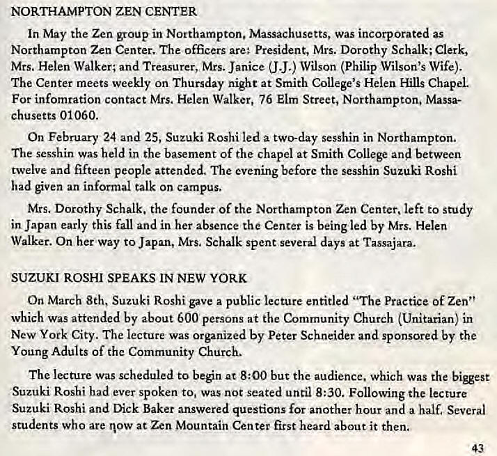 Machine generated alternative text:
NORTHAMPTON ZEN CENTER 
In May the Zen group in Northampton. Massachusetts, was incorporated as 
Northampton Zen Center. The officers are; President, Mrs. Dorothy Schalk; Clerk, 
Mrs. Helen Walker; and Treasurer, Mrs. Janice (J J.) Wilson (Philip Wilson's Wife). 
The Center meets weekly on Thursday night at Smith College's Helen Hills Chapel 
For infomration contact Mrs. Helen Walker, 76 Elm Street, Northampton. Massa- 
chusetts 01060. 
On February 24 and 25, Suzuki Roshi led a two-day sesshin in Northampton, 
The sesshin was held in the basement Of the chapel at Smith College and between 
twelve and fifteen people attended. The evening before the sesshin Suzuki Roshi 
had given an informal talk on campus. 
Mrs. Dorothy Schalk. the founder of the Northampton Zen Center, left to study 
in Japan early this fall and in her absence the Center is being led by Mrs. Helen 
Walker. On her way to Japan, Mrs, Schalk spent several days at Tassajara. 
SUZUKI ROSHI SPEAKS IN NEW YORK 
On March 8th, Suzuki Roshi gave a public lecture entitled "The Practice of Zen" 
which was attended by about 600 persons at the Community Church (Unitarian) in 
New York City. The lecture was Organized by Peter Schneider and sponsored by the 
Young Adults of the Community Church. 
The lecture was scheduled to beén at 8:00 but the audience. which was the 
Suzuki Roshi had ever spoken to, Was not seated until 8:30. Following the lecture 
Suzuki Roshi and Dick Baker answered questions for another hour and a half. Several 
students who are now at Zen Mountain Center first heard about it then. 
43 