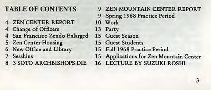 Machine generated alternative text:
TABLE OF CONTENTS 
4 
ZEN CENTER REPORT 
Change of Officers 
4 
San Francisco Zendo Enlarged 
4 
5 
Zen Center Housing 
New Office and Library 
6 
7 Sesshlns 
8 
3 SOTO ARCHBISHOPS DIE 
9 
ZEN MOUNTAIN CENTER REPORT 
Spring 1968 Practice period 
9 
10 Work 
13 Party 
15 
Guest Season 
Guest Students 
15 
Fall 1968 Practice Period 
15 
Applications for Zen Mountain Center 
15 
16 
LECTURE BY SUZUKI ROSHI 
3 