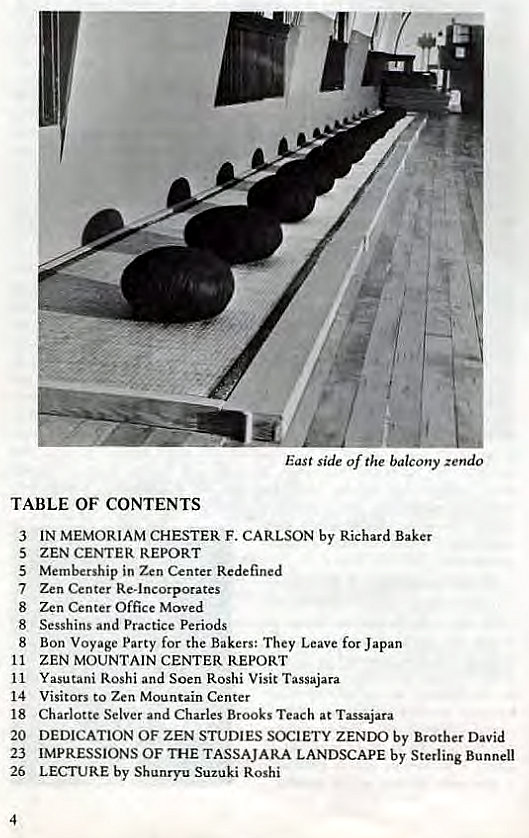 Machine generated alternative text:
(.2 
East side of the balcony zendo 
TABLE OF CONTENTS 
3 
5 
5 
7 
8 
8 
8 
11 
11 
14 
18 
20 
23 
26 
4 
IN MEMORIAM CHESTER F. CARLSON by Richard Baker 
ZEN CENTER REPORT 
Membership in Zen Center Redefined 
Zen Center Re-incorporates 
Zen Center Office Moved 
Sesshins and Practice Periods 
Bon Voyage Party for the Bakers: They Leave for Japan 
ZEN MOUNTAIN CENTER REPORT 
Yasutani Roshi and Soen Roshi Visit Tassajara 
Visitors to Zen Mountain Center 
Charlotte Selver and Charles Brooks Teach at Tassajara 
DEDICATION OF ZEN STUDIES SOCIETY ZENDO by Brother David 
IMPRESSIONS OF THE TASSAJARA LANDSCAPE by Sterling Bunnell 
LECTURE by Shunryu Suzuki Roshi 