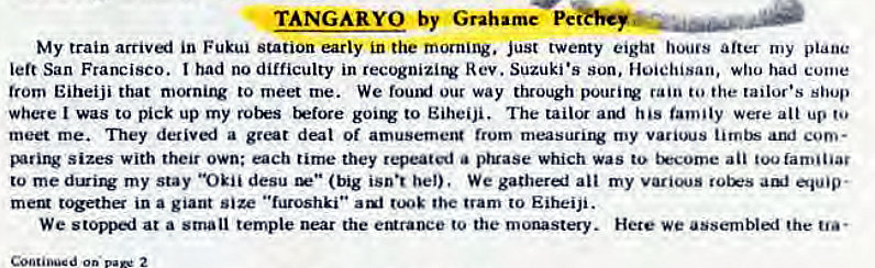 Machine generated alternative text:
TANGARYO by Grahame Pe 
My train arriv«i in Fukui station early in the morning. just twenty eight hours after my plane 
left San Francisco. had no difficulty in recognizing Rev. Suzuki •s son, Hoiehisan, who had come 
trom Eiheiji that mornirv to meet me. We fouuj our way through pourirv rain to the tailor's shop 
where I was to pick up my t'Etore gouw to Eiheiji. The his family were alt up 
meet me. They detiv«i a great deal Of amusemerg (rum my various aruf com- 
sizes with their own; each tirne they repeated a pruase which was to t*come an too familiar 
to my stay "Okii desu (big isn•t bel), We gatherel all my 
meta t'Fha in a giant size "furoshki" tooE the tram to Eiheiji. 
We stopp«i at a small temple near the eturaoce to the monastery. Hete we assemblal the 