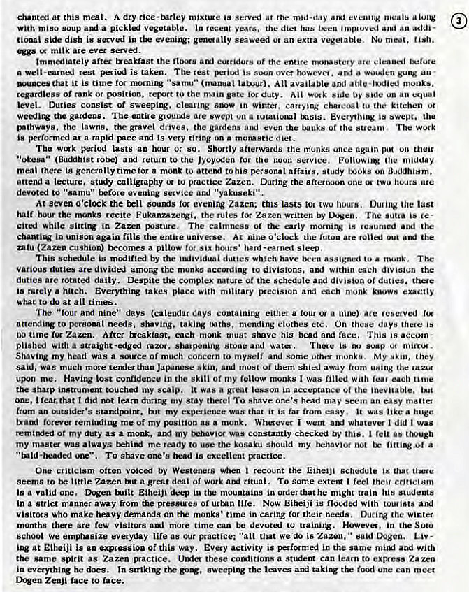 Machine generated alternative text:
chanti at this meat. A dry rice-tnrley mixture is served at nud.day at.' eventiV meals 
With miso soup a pickii vegetable. jn recent years. the diet has teen improved an addi- 
nonal side dish is sved in the even.iJV; seaweed an extra vegetatAe. No meat, 
milk are ever ser-ed 
lmmiiateiy atta txeaklast the flos the entice are 
a rest is taken. rest is ova a - 
it is time fot "samu•• (mamjai Lausur). All available and •tae • I"died monks. 
rqardiess Of to the gate duty. Wotk side by side un an 
level. Duties consist Of sweepi1V. in chateoal tu the kitchen 
the gardens. The entire grouuis are svept on a rotational tMsis- Everything is swept. the 
pathways. the lawns. the gravel diives. the gardens even the or the sueam, The 
is at a rapid is very tiring On a morusrie diet. 
The work period lasts an hour or so. Shortly aftegwa'ds the monks once again put their 
(Buddhist return to the Jyoycxlen tor noon Service, (he midday 
meal there is time for a monk to attend to his personal affairs, study 00 Buddhism, 
attend a lecture. study calligraphy 0' to practice Zazen. During the afternoon one o' huuts are 
devoted to "samu" Errore evening service "yakuseki" 
At seven the trll souru_is Zazen: this lasts fot two hours. Duri1V the last 
the monks recite the rules for Zazen written by Dogen. The is 
in Zazen The calmtrss or the is te•umed 
in unison again fills the emire universe. At O'clock the futon Out 
(Zara cushion) Ex:cumes a pillow fot Six hours' hard sleep, 
This schiule is by the dunes which tu a 
various duties are divided the monks according to divisions. and within each div.siun the 
duties are rotati daily. Despite the complex of the schedule and division of duties. there 
is rarely a hitch. Everythi1V takes place With military rxecision each knows 
to do at times. 
The "four amt nine" days (caleular days either a lour or ate reserved rot 
atterxling to personal needs. shaving, taking inths, mending clothes etc. On thebe days is 
time Zazen. After treakfast, each monk must shave his head face. 'Iliis is accom- 
plished with a straight-edged razor. sharpening Stone and water. There is no soap o. niiic0'. 
my head was a source Of much concetn to myself and other monk". My "kin, they 
much than must them shied away trom 
uJxn me. Having lost confidence in the skill or my fellow monks I was filled each time 
the sharp instrument touched my scalp. It was • great lesson in acceance of the inevitable. 
t teat. that I did my Stay there' TO shave head may seem an OSY mattet 
trom an my expaience that it is far from easy, it was like huge 
me of my position as a monk. Whevet i wem whatever did was 
remite•d Ot my duty as a monk. my constantly checked by this. I felt ttwugh 
my maste was always tkhiN3 me rody to ue the kosaku sbould my behavior oot fittingl a 
• bedf TO shave in 
One criticism often voici by Westeners when recount the Eiheiji schedule Is that tbere 
seems to little Zazen a great deal of work ritual. TO extent feel their Criticism 
js a valid orw. Dogen inilt Eiheiji deep in the mountains in order thathe might train his students 
in a Strict manner away from the pressures Of tile. NOW Eiheiji is flooded With tou•ists 
Visitors Who make heavy demands on the monks • time in caring for their the 
months there are few visitors more time can devoted to However, in the Soto 
school We everyday life as "alt that we do is Zazen, said 
ing at EiheiJi is an expression or this way. Every activity is the same and with 
the same spirit as Zazen Lhxier these cotuiitions a student can learn to exp.ess Zazen 
in be does. la the laves takirw one can meet 
ZenJi tace to race. 