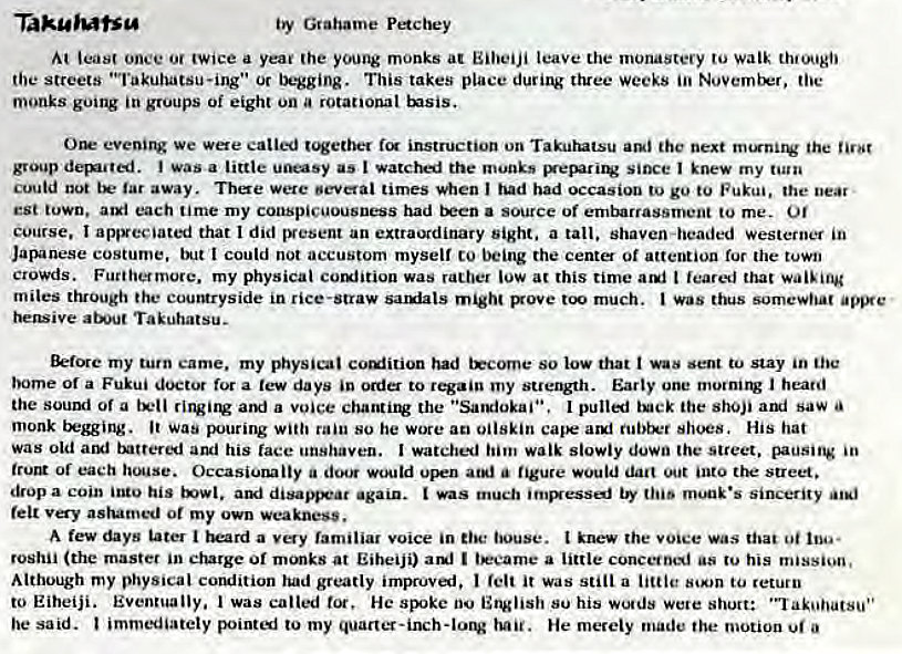 Machine generated alternative text:
Taku'utsg 
by Grahame Pe*cbey 
least once or twice a yea' (he young monks at Eilveiji leave the monastery to walk th•ougi' 
the streets "Takuhatsu-ing•• Or begging. This takes place three Weeks toe 
monks going in groups Oi eight on a rotational tsis. 
Orr we catted t'*ether instruction on Takurutsu the next the 
group (ignited. i was a little uneasy as I watched the munks since I knew my turn 
cuutd not tE• tar away. Tbae were oeverai times when had had occasion to go to Fukui, the near • 
est town, aul each time my conspicuousness had a source of embarrassment to me. Of 
course. I appreciated that I did IVesent an extraordinary sight. a tall. shaven-headed westerner in 
Japanese costume. I could not accustom myself to being the cent of attention ror the town 
crowds. Furtherrnore. my physical comfition was rather low at this time t feared that wai'ing 
miles through the courgryside in rice-straw sauiats might Bove much. was thus somewhat 
heswive about Takuhatsu- 
my turn came. my physical coulition had tEcoroe so low that sent to stay in the 
borne or a Fukui doctor for a few days 'n to regain my Early one I heard 
the sound of a a voice chantiiV the • 'Sargiokaii•. pulli tock the shoji ai saw 
monk begging. Was pouring with rain so he wore ao oilskin shoes, His hat 
was old aryl and his face unshaven. I watched him walk slowly down the street. pausitg 
trucu or each house. Occasionally a doeg upen at*' a figure would dart into the street. 
drop a coin his again. much "'HAiu•s Sincerity 
felt very ashamed or my own weakness. 
A few days tater i a familiar voice in louse. t knew the voice Was that oi 
roshii (the master in charge or at Eiheiji) am' I a little his 
Although my physical corulition had greatly impruvai. I felt it was still a little to return 
to Eiheiji. Eventually. I was called tot, He SEke 00 English su his wo•ds were short: 
he said. immediately pointi to my hail. He merely made the motion a 