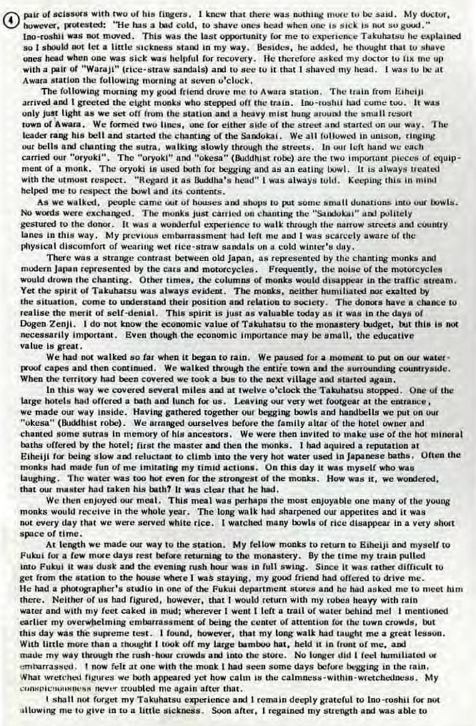 Machine generated alternative text:
Of scissors With his I that there nothing to said. My doctor. 
howev. "He a cold. to shave head when is Oot so " 
IlW-roshii was moved. This was ttu-• last me to Takuhatsu be 
so I let a little Sickness in my way. Besides, he he thought that 
hod When one Was sick was recovery. He therefore asked my to me up 
with a Ot "Waraji•• (rice-straw sandals) to it that I shaved my head. I was to ix• at 
Awara station the following at Seven 
The following morning my friend drove to Awara station. The train from Liheiji 
arrival AAI I greeti the eight monks Who stems-ed the train. had cume it was 
only St light as we Set off irutn the auf a heavy mist the small 
or Awara. We formed two •me either side the street started way. The 
leader his started the We in unison, 
ctunting the sutra, walking slowly through the streets. In leit hand we each 
carried our • 'oryoki". The "oryoki" and •'okesa" (fkiddhist are the important p•eCeb Of equip- 
meta Of a monk. The oryoki is used txjth lot and as an eatiJV It is always "eared 
with the utmost respect. "Regard it as head" I was always told. Keeping this in 
helF_I me to the and its COMents. 
AS we walked. Fople came some donations 
munks just carried un the 
gesture.l tu the donor. It was exFience tu through the narrow streets 
Lanes in this way. My emtutrassment had me and I Was scarcely aware Ot the 
discomfort Of Wearing wet 'ice-straw sandals on a cold winter •s 
There was a Strange contrast old as regxesented by the chanting monks and 
rn"fern Japan represented by cats motorcycles. Frequently, the noise 01 the muu.ncycles 
would drown the ciuntitw Other times, columns 01 monks would disappear in tramc 
Yet the spirit 01 Takuhatsu was always evidetg. The monks. humiliatl exalted by 
the situation. come to their position relation to swiery. The have a to 
realise the merit Oi self-denial. This spint is just as valuaNe as it was in days Of 
Ihgen ZenJi. do not know the ecutmic value Of to the monastery tndget. 
rwcessarity imlrtant. Even though the economic may be omall, the educative 
value is great. 
We had not walkai so it rain. a 10 On water • 
capes and then continued. We walked tiuough the town the •unounding 
When the had we took a t" tig• village again. 
In this way we covered seval miles at twelve o•clock the Takuhatsu stomrd. One the 
urge had a lunch us. Leaving wet footgear at the 
we made out way inside. Havirv gathered together beggirv txwls arg' handtx•lls we 
"Okesa'• rotk•). We ourselves before the family altar or the hotel owner 
chanted some Sutras in memory of his ancestors. We Were then invited to make use Ot the hot 
tuths offered by the hotel: first master then the monks. I had a reputation at 
slow auf reluctant to climb the hot water used in Often the 
monks had made tun Of me my timid actions. On this it Was myself Who vau 
The water Was eyen the StrAest 01 the monks. HOW it. 
that master had taken his tnthl It vas clear that be had , 
We then our meal. This meal was perhaps the most enjoyable one many Of young 
monks would receive in the whole year. The long walk had sharfk•ned our appetites it was 
not every day We Were served .hite rice. many 01 rice in a 
Of time. 
At letwth we made way to the My fellow monks to to Eiheiji myself co 
Fukui a m•xe days rest to By the my train 'Rilled 
intu Fukui it dusk the rush was full swing. Since it was difficult to 
get from the station to the whe I was staying. my good friend had offered to &ive me. 
He had a ptuAogravgwer•s in one Of the Fukui department Slues and he had asked me to meet him 
there. Neither Of us had however. that would return With my heap With rain 
water With my feet cakl in mini; Wherever I went a trail Of water mel 
earlier my overwhelming embarrassmeM Oi the center Oi attention 10' the town crowds, 
this day was the test. however, that my tong walk had taught me a great 
With little more than a thought Off my large hat. held it in Of me. 
made my way truuugtl rush •innu ctuwds the Store. NO iutVet did feel 
•:mturrassed. now felt at one With the monk I had Seen some days in rain, 
What wretched figures We yet how calm iB the calmness-within-wretchedness. My 
nev..•t troubled me again after that. 
shall forget my Takuhatsu I remain deeply grateful to ino-roshii 
me give in to a after. I regainei my strength was able to 