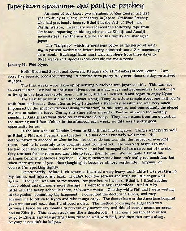 Machine generated alternative text:
Tape FR.O}M qgahame at" pauLlN& pqche-q 
As most Of you know. two mernixrs of Zen Ceoter last 
year to study at Eiheiji monastery in Japan: Grahame Pchey 
who had previously tken to Eiheiji in the fall uf 1964, 
Phillip Wilson. In January we received the following tape from 
Grahame. repozting on his experiences at Eiheiji and Aruaiji 
monasteries, and the new he his family are sharing in 
The "tangaryo" which he mentions t*low is the period of wait- 
ing in patient meditation before t*ing admitted into a monastery 
as a monk. Each applicant must wait anywhere from three days to 
three weeks in a special zoom outside the main zerxlo. 
January 14, 1966, Kyoto 
Hello Revererx: Suzuki and RevereM Katagiri and all Zen Center. am 
stxry I've heeo so poor aheut writing, We've been pretty Jsy ever the day we arrived 
in . 
The first weeks were taken up by settlirv ourselves into lite. This was not 
an easy matter. We nad to scale oorselves down in many ways get ourselves accustomed 
to living in one Jvinese-style room. Little by little we in aM tegan to enjoy Kyoto. 
Tne first thing we did was to contact Antaiji Temple, a Soto temple a'ut one half hour's 
walk from our house. Soon after arriving at-tended a three-day sesshin and was very much 
impressed by the spirit of zazen (sittirv meditation) at this temple, and immediately developed 
my anachment here. During this time either myself attemlcd rhc monthly 
sesshin at Antaiji and went there for zazen eacn SuNiay. They have zazen from ten o'clock in 
the morning until o'clock in the afternoon each week. So this was a pretty go-f 
opportunity us. 
In the last week of Octotx•r I went to Eiheiji into tangaryo. Tnings went pretty well 
at Eiheiji, Phil and being together. He has done extremely Well there. His 
determination to succeed in What he has set out to do has won him the respect of everyone 
there. And he is certainly to congratulated tor his effort. He was very helpful to me. 
He had there two months when I arrivai, had managed to learn three out Of the six 
duty routines for Our room and was able to teach them to me, We had quite a bit Of fon 
at times t*ing mischievous together. mischievous alone isn't really too much fun, Hit 
When there are two or yoo. then it tkcomes almost worthwhile. Anyway, or 
course, I'm speaking lightly. 
Unfortunately, before I left America I carried a very heavy trunk while I was packing up 
toy house, and my Wck. It didn't look too serious and little by little it got well 
Again. I rhonzhr I was our of rhe wocxis, just before I went to Eiheiji, I lifted another 
heavy Object and did some more damage. I went to Eiheiji regardless, bit little by 
Little With the heavy schedule there, it beume worse. One day While Phil and I were working 
in the garden, something big happened. I consolted the doctors in Fukui, and they 
advised me tC return to KycRO and take things easy. The doctor here at the American hospital 
gave the sad news that I'd slip-pal a disc. The methui of curing he was 
to weat a brace for six months to prevent any movement, and this Of course meant no zazen 
alul no Eiheiji. This news struck me like a thuMertxIt. 1 had come ten miles 
to go to Eiheiji and was getting along there so well With Phil, and tnen this came 
Anyway it couldn't helped. 