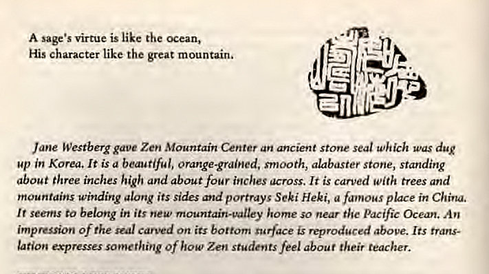 Machine generated alternative text:
A virtue is like the ocean, 
His character like the great mountain. 
Jane Westberg gave Zen Mountain Center an ancient stone seal which was dug 
up in Korea. It is a beautiful, orange-grained, smooth, alabaster stone, standing 
about three inches high and about four inches across. It is carved with trees and 
mountains winding along its Sides and portrays Seki Heki, a place in China. 
It seems to belong in its new mountain-valley home so near the Pacific Ocean. An 
impreGon Of the seal carted On its bottom surface is reproduced above. Its trans- 
Ltion expresses something of how Zen students feel about their teacher. 