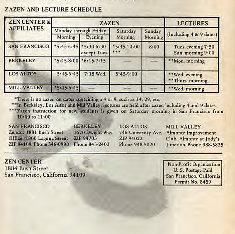 Machine generated alternative text:
ZAZEN AND LECTURE SCHEDULE 
ZEN CENTER 
ILIATES 
FRANCISCO 
LEY 
BE 
LOS ALTOS 
MILL VALLEY 
ZAZEN 
Manda throu Frida 
Morning 
Evening 
except Tues. 
7:15 Wed. 
Satu rday 
Morning 
LECTURES 
Sunday (Including 4 & 9 dates) 
Morning 
8:00 
Tues. evening 7:50 
Sun. morning 9:00 
• • Mon. morning 
• •wed. evening 
• •Thurs. mornin 
•Wed. mornin 
• nete is no zazen dates a 4 Or 9. such as 14. 29. etc. 
• *Iri Berkeley. Los Altos and Valley. lectures are held after zazen including and 9 dates. 
• • • Zazen instruction for new is given on Saturday morning in San Francisco from 
10:00 to 11:00. 
SAN FRANCISCO 
BERKELEY 
Zendo: 1881 Bush Street. - 1670 Dwight way 
Laguna-Street ZiP94703 
ZIP 94109, Phone 346-0990 Phone 845-2403 
ZEN CENTERC 
1884 Bush Street 
San Francisco, California 94109 
LOS ALTOS 
MILL VALLEY 
746 University Ave. Almonte Improvement 
ZIP 94022 
Club. Almonte at Jody's 
Phone 948-5020 
Junction, Phone 388-5835 
Non-Profit Organization 
U. S. Postage Paid 
San Francisco. California 
Permit No. 8459 