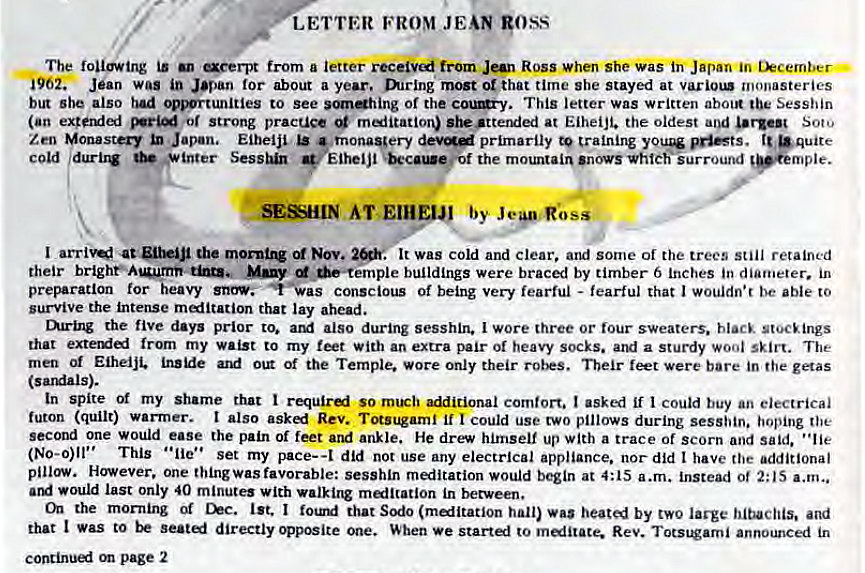 Machine generated alternative text:
LETTER FROM JEAN goss 
The following is aeerpt from a letter from Jan Ross when she was Japan in tkcember • 
i962. Jean was in Japan for about a year. mrlng most or that time she stayed at monasteries 
but she also had .ortunities to see of the This letter was written about the Sesshin 
(an or Strong pracuce m«iitation) she •ttended at Eiheijt. the oldest and urgen Soto 
Zen Monastery Japan, Eiheiji primarily to training •quite 
c Old durbw * inter Eiheljl the mountain 'novsvhtch'iurround 
SESHIN AT 
I the Nov. 
. It was cold and clear, and some of the trees still retained 
their many buildings were braced by timber 6 Inches in diameter. in 
preparation for heavy conscious of being very fearful - fearful that I wouldn•r be able to 
survive the intense meditation that lay ahead. 
mring the five days prior to. also during sesshin. I wore three or lour sweaters. black stocEings 
that from my waist to my feet with an extra pair of heavy socks. and a sturdy wool skirt. The 
men Eiheiji. Of the Temple. Wore only their feet were bare in the getas 
(sardals). 
In spite Of my shame that so rn1Eh comfort. I asked if I could buy an electrical 
futon (quilt) warrner. I also Rev. Totsugaml if I could use two pillows during sesshin. hoping the 
second one would ease the pain of feet and ankle. He drew himself up with a trace of scorn and said. "lie 
(No-o)ll" This • •lie' • set my pace-a did not use any electrical appliance. nor did t have the additional 
pillow. However. one thingwas favorable: sesshln meditation would begin at 4:15 a.m. instead ot 2:15 a.m„ 
would last only 40 minute' with malltation in between. 
the mor•ning Of Chc. 1st. I that Sodo (malltatlon hall) was heated by two large and 
that I Was to directly opposite one. When we start«l to melitace. Rev. Totstorni announced in 
page 2 