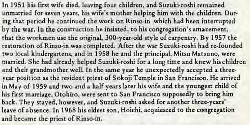 Machine generated alternative text:
tn 1951 his first wife died, leaving four children, and Suzuki-roshi remained 
unmarried for seven years, his wife's mother helping him with the children. Dur: 
ing that period he continued the work on Rinso.in which had been interrupted 
by the war. In the construction he insisted, to his congregation's amazement. 
that the workmen use the original. 300-year-old style of carpentry. By 1957 the 
restoration of Rinso.in was completed. After the war Suzuki-roshi had re-founded 
two local kindergartens. and in 1958 he and the principal, Mitsu Matsuno, were 
married. She had already helped Suzuki-roshi for a long time and knew his children 
and their grandmother well. In the same year he unexpectedly accepted a three. 
year posit ion as the resident priest Of Sokoji Temple in San Francisco. He arrived 
in May of 959 and two and a half years later his wife and the youngest child of 
his first marriage, Otohiro, were sent to San Francisco supposedly to bring him 
back. They stayed, however, and Suzuki-roshi asked for another three-years' 
leave of absence. In 1968 his eldest son. Hoichi, acquiesced to the congregation 
and became the priest of Rinso-in. 
