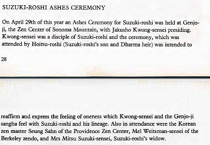 Machine generated alternative text:
SUZUKI-ROSHI ASHES CEREMONY 
On April 29th of this year an Ashes Ceremony for Suzuki-roshi was held at Genjo- 
ji, the Zen Center of Sonoma Mountain, with Jakusho Kwong-sensei presiding. 
Kwong-sensei was a disciple of Suzuki-roshi and the ceremony, which was 
attended by Hoitsu-roshi (Suzuki-roshi's son and Dharma heir) was intended to 
reaffirm and express the feeling of oneness which Kwong-sensei and the Genjo-ji 
sangha feel with Suzuki-roshi and his lineage. Also in attendance were the Korean 
zen master Seung Sahn of the Providence &nter, Mel Weitsman-sensei of the 
Berkeley zendo, and Mrs Mitsu Suzuki-sensei, Suzuki-roshi's widow. 