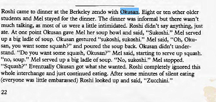 Machine generated alternative text:
Roshi came to dinner at the Berkeley zendo with Eight or ten other older 
students and Mel stayed for the dinner. The dinner was informal but there wasn't 
much talking, as most of us were a little intimidated. Roshi didn't say anything, just 
ate. At one point Okusan gave Mel her soup bowl and said, "Sukoshi." Mel served 
up a big ladle of soup. Okusan gestured "sukoshi, Mel said, "Oh, Oku- 
san, you want some squash?" and poured the soup back. Okusan didn't under- 
stand. "Do you want some squæh, Okusan?" Mel said, starting to serve up squash. 
' 'no, soup." Mel served up a big ladle of soup. "No, sukoshi." Mel stopped. 
"Squash?" Eventually Okusan got what she wanted. Roshi aympletely ignored this 
whole interchange and just continued eating. After some minutes of silent eating 
(everyone was little embarassed) Roshi looked up and said, "Zucchini." 
