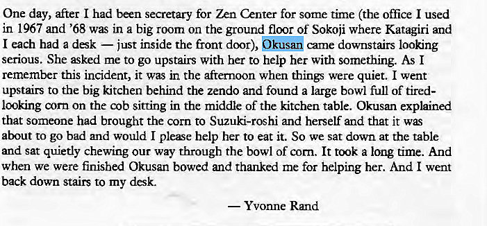 Machine generated alternative text:
One day, after I had been secretary for Zen Center for some time (the office I used 
in 1967 and '68 was in a big room on the ground floor Of Sokoji where Katagiri and 
I each had a dsk — just inside the front door), Okusan came downstairs looking 
serious. She æked me to go upstairs with her to help her with something. As I 
remember this incident, it was in the afternoon when things were quiet. I went 
upstairs to the big kitchen behind the zendo and found a large bowl full of tired- 
looking corn on the cob sitting in the middle of the kitchen table. Okusan explained 
that someone had brought the corn to Suzuki-roshi and herself and that it 
about to go bad and would I please help her to eat it. So we sat down at the table 
and sat quietly chewing our way through the bowl of corn. It a long time. And 
when we were finished Okusan bowed and thanked me for helping her. And I went 
back down stairs to my desk. 
— Yvonne Rmd 