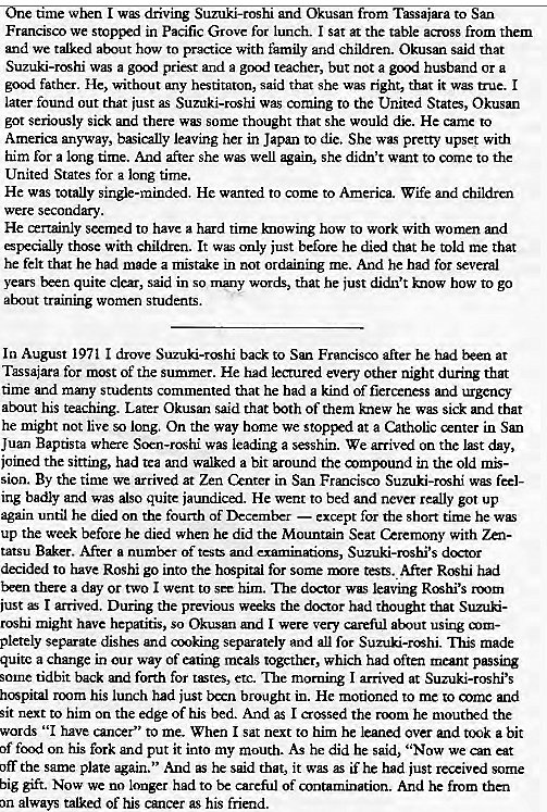 Machine generated alternative text:
ame w I dnvmg Suzuki-roshi and Okusan 
Tassaiara to San 
Francisco we stopped in Pacific Grove for lunch. I sat at the table acmss from them 
and we talked about how to pru:tice with family and chfldren. Okusan said that 
Suzuki-rcshi was a goul priest and 2 reacher, but not a grx)d husband or a 
go;xl father. He, without any hestitaton, said that she w right, that it true. I 
later found out that just as Suzuki-roshi was coming to the United State, Okusan 
got seriously sick and there some thought that she would dk. He came to 
America anyway, basically leaving her in Japan to die. She pretty upset with 
him for a long time. And after she well again, she didn't want to come to the 
United States for a long time. 
He was totally single-minded. He wanted to come to America. Wife and children 
were secondary. 
He xrtainly seemed to have a hard time knowing how to work with wonrn and 
especially With children. It wc only just before he died that he told me that 
he felt that he had made a mistake in not ordaining me. And he had for several 
years been quite clear, said in so words, that he just didn't know how to go 
about training women students. 
In August 1971 1 drove back to San Francisco after he at 
Tassajara for most of the summer. He had leaured every other night during that 
time and many students commented that he had a kind of fierceness and 
at-nut his Later Okusan said that both of them knew he sick and that 
he might not live so lorlg, On the way home we stopped at a Catholic enter in San 
Juan Baptista where Scrn-rcN-1i was leading a sesshin. We arrived on the lt day, 
joined the sitting, had tea and walked a bit around the compound in the old mk- 
sion. By the time we arrived at Zen Cznter in San Francisa) Suzuki-rcshi feel- 
ing badly and also quite iaundicui. He went to bed and never really got up 
again until he died on the fourth of December — except for the short time he w 
up the week before he died when he did the MountRin Seat Ceremony with Zen- 
tatsu Baker. After a number of and examinations, Suzuki-roshi's dxtor 
to have Roshi go into the h'Spital for some rrore After Rcshi had 
Exen there a day or two I went to him. dcrtor was leaving Rhi's ru)m 
just I arrived. During the previous weeks the dxtor had thought that Suzuki- 
roshi might have hepatitis, So Okusan and I were ven' careful using 
separate dishes and moking separately and all for Suzuki-rc"hi. This made 
a change in our way of eating meals togcther, which had often meant 
some tidbit back and forth for etc. The morning I arrived at Suzuki-roshi's 
hcFpital rtx)m his lunch had just txrn brought in. He motioned to me to mme and 
sit next to him on the edge of his bed. And I crossed the mom he mouthed the 
words "I have cancer" to me. When I sat next to him he over and ttxjk a bit 
of food on his fork and put it into my mouth. As he did he said, "Now we an at 
off the same plate again." And as he said that, it was if he had just received some 
big gift. Now we no longer had to be carefr_l of antamination. And he from then 
on always talked of his cancer as his friend. 