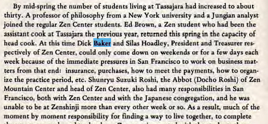 Machine generated alternative text:
By mid-spring the number of students living at Tassajara had increased to about 
thirty. A professor of philosophy from a New York university and a Jungian analyst 
joined the regular Zen Center students. Ed Brown, a Zen student who had been the 
assistant cook at Tassajara the previous year, returned this spring in the capacity Of 
head cook. At this time Dick and Silas Hoadley, President and Treasurer res- 
pectively Of Zen Center, could only come down On weekends or for a few days each 
week because Of the immediate pressures in San Francisco to work on business mat- 
ters from that end: insurance, purchases, how to meet the payments, how to Organ- 
ize the practice period, etc. Suzuki Roshi, the Abbot (DOCh0 Roshi) Of Zen 
Mountain Center and head Of Zen Center, also had many responsibilities in San 
Francisco, both with Zen Center and with the Japanese congregation, and he was 
unable to be at Zenshinji more than every Other week or so. AS a result, much Of the 
moment by moment responsibility for finding a way to live together, to complete 