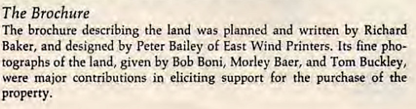 Machine generated alternative text:
The Brochure 
The brochure describing the land was planned and written by Richard 
Baker, and designed by peter Bailey Of East Wind Printers. Its fine pho- 
tographs of the land, given by Bob Boni, Morley Baer, and Tom Buckley, 
were major contributions in eliciting support for the purchase of the 
property. 