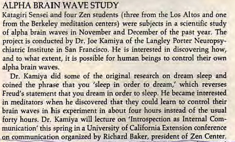 Machine generated alternative text:
ALPHA BRAIN WAVE STUDY 
Katagiri Sensei and four Zen students (three from the Los Altos and one 
from the Berkeley meditation centers) were subjects in a scientific study 
of alpha brain waves in November and December of the past year. The 
project is conducted by Dr. Joe Kamiya of the Langley Porter Neuropsy- 
chiatric Institute in San Francisco. He is interested in discovering how, 
and to what extent, it is possible for human beings to control their own 
alpha brain waves. 
Dr. Kamiya did some of the original research on dream sleep and 
coined the phrase that you 'sleep in order to dream,' which reverses 
Freud's statement that you dream in order to sleep. He became interested 
in meditators when he discovered that they could learn to control their 
brain waves in his experiment in about four hours instead of the usual 
forty hours. Dr. Kamiya will lecture on 'Introspection as Internal Com- 
munication' this spring in a University of California Extension conference 
Olysqgununication organized by Richard Baker, president Of Zen Center. 
