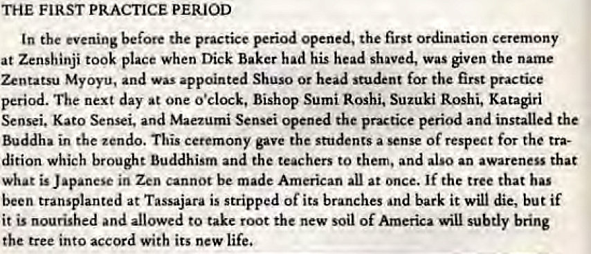 Machine generated alternative text:
THE FIRST PRACTICE PERIOD 
In the evening before the practice period opened, the first ordination ceremony 
at Zenshinji took place when Dick Baker had his head shaved, was given the name 
Zentatsu Myoyti, and Was appointed Shuso Or head student for the first practice 
period. The next day at one o'clock, Bishop Sumi Roshi, Suzuki Roshi, Katagiri 
Sensei. Kato Sensei. and Maezumi Sensei opened the practice period and installed the 
Buddha in the zendo. This ceremony gave the students a sense Of respect for the tra- 
dition which brought Buddhism and the teachers to them, and also an awareness that 
What is J in Zen cannot be made American all at once. If the tree that has 
been transplanted at Tassajara is stripped Of its branches and bark it Will die, but if 
it is nourished and allowed to take root the new soil of America will subtly bring 
the tree into accord with its new life, 