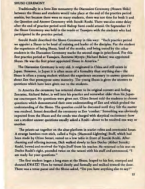 Machine generated alternative text:
CEREMONY 
Soto mon"tery the Ceret—y Shiki' 
between Shuso and would take the end of practice 
but so there 
tir;ie it 
the with delay 
end of Briod until Bishop Sumi On 19 
the 
held in the the who 
participated in the 
Suzuki Rosh' described the Shuso in this "Each practice period 
we appoint Shuso to be head of leader of For the 
the of being Sbuso. head of the and by the 
students in the Discussion marks the second in Foe 
at Myoyu was appointed 
He fiot pri"t appointed in 
Cemony is very old. It in still in 
r. in Japan i' is often more of formality than the 
Japan, H 
often young student the 
Zen that presupp 
maturity. young the answers 
which to 
y to original content and feeling. 
Baku. is his than his Japan. 
esc counterpart. No were out. Chino told 
which their of which probed 
of the The quetion discussed until they felt matter 
was the Something 
expected from the ShusO the tendo with skeptical 
a Student usually asked a to 
"t the 
A st"nge sti'k. a Vajra Saff, which had 
made by Chino 
t blein 
and offering incense, slowly (Abbot Suzuki) 
received Vajra Staff from He returned to his 
D'Xho pounded twice on the with his 
ready for your questions," 
student at the Shaw, leaped to hi. feet, "d 
KWA Then he slowly walked 
d the 
Th.e and the Shuso asked. "Do Wu hm anything to say 