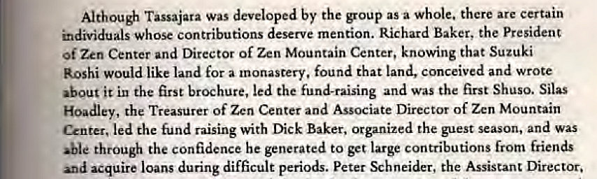 Machine generated alternative text:
Althou* Tassajara was developed by the group as a whole. there are certain 
individuals whose contributions deserve mention. Richard Baker, the President 
of Zen Center and Director of Zen Mountain Center, knowing that Suzuki 
Roshi would like land for a monastery, found that land, conceived and wrote 
about it in the first brochure, led the fund-raising and was the first Shuso. Silas 
Hoadley, the Treasurer of Zen Center and Associate Director of Zen Mountain 
Center, led the fund raising with Dick Baker, organized the guest season, and was 
'ble through the confidence he generated to get large contributions from friends 
and acquire loans during difficult periods. Peter Schneider, the Assistant Director. 