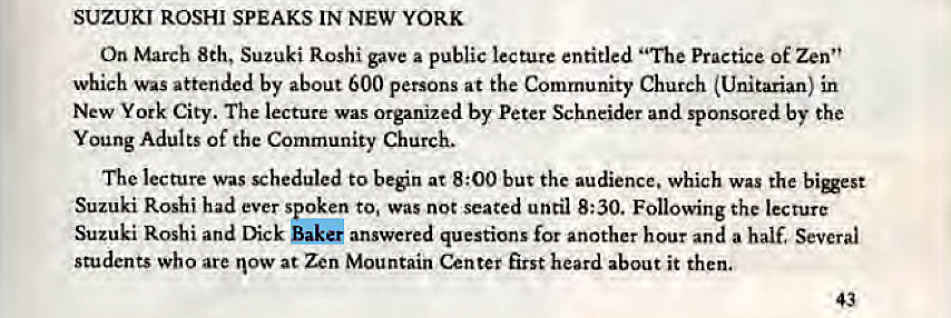 Machine generated alternative text:
SUZUKI ROSHI SPEAKS IN NEW YORK 
On March 8th, Suzuki Roshi gave a public lecture entitled "The Practice of Zen" 
which was attended by about 600 persons at the Community Church (Unitarian) in 
New York City. The lecture was organized by Peter Schneider and sponsored by the 
Young Adults of the Community Church. 
The lecture was scheduled to beén at 8:00 but the audience. which was the bigest 
Suzuki Roshi had ever spoken to, was not seated until 8:30. Following the lecture 
Suzuki Roshi and Dick Bake' answered questions for another hour and a half. Several 
students who are now at Zen Mountain Center first heard about it then. 