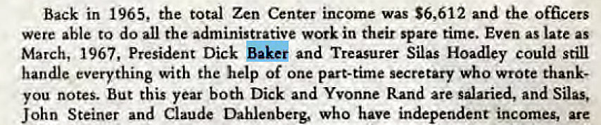 Machine generated alternative text:
Back in 1965, the total Zen Center income was S6,612 and the officers 
were able to do all the administrative work in their spare time. Even as late as 
March, 1967, President Dick Baker and Treasurer Silas Hoadley could still 
handle everything with the help of one part-time secretary who wrote thank- 
you notes. But this year both Dick and Yvonne Rand are salaried, and Silas, 
John Steiner and Claude Dahlenberg, who have independent incomes, are 