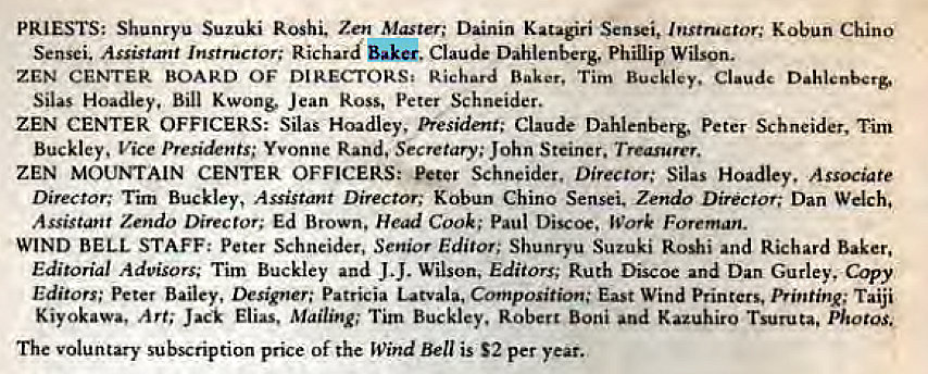 Machine generated alternative text:
PRIESTS: Shunryu Suzuki Roshi. Zen Master; Dainin Katagiri Sensei, Instructor; Kobun Chino 
Sensei. Assistant Instructor; Richard Baker, Claude Dahlenberg, Phillip Wilson. 
ZEN CENTER BOARD OF DIRECTORS, Richard Baker, Tim Buckley. Claude 
Silas Bill Jean ROSS, Peter Schneider. 
ZEN CENTER OFFICERS; Silas Hoadley, President; Claude Dahlenberg, peter Schneider, Tilin 
Buckley, Vice Presidents; Yvonne Rand, Secretary; John Steiner. Treasurer. 
ZEN MOUMAIN CENTER OFFICERS: Schneider. Director: Silas Hoadley, Associate 
Director; Tim Buckley, Assistant Director; Kobun Chino Sensei, Zendo Director; Dan Welch, 
Assistant Zendo Director; Ed Brown, Head Cook; Paul Discoc, Work Foreman. 
WIND BELL STAFF: Peter Schneider, Senior Editor; Shunryu Suzuki Roshi and Richard Baker, 
Editorial Advisors; Tim Buckley and J J. Wilson, Editors; Ruth Discoe and Dan Gurley, Copy 
Editors; peter Bailey, Designer; Patricia Latvala, Composition; East Wind Printers, Printing; Taiji 
Kiyokawa, Art; Jack Elias, Mailing; Tim Buckley. Robert Boni and Kazuhiro Tsuruta, photos, 
The voluntary subscription price of the Wind Bell is S2 per year. 