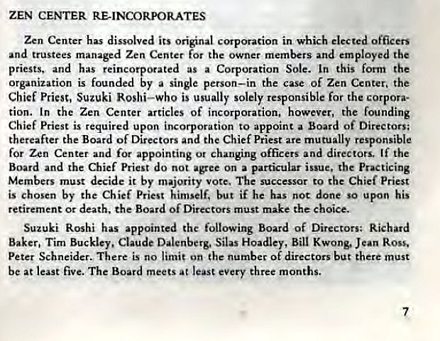 Machine generated alternative text:
ZEN CENTER RE-INCORPORATES 
Zen Center has dissolved its original corporation in which elected officers 
and trustees managed Zen Center for the owner members and employed the 
priests. and has reincorporated as a Corporation Sole. In this form the 
organization is founded by a single person—in the case Of Zen Center. the 
Chief Priest, Suzuki Roshi—who is usually solely responsible for the corpora- 
tion. In the Zen Center articles of incorporation, however, the founding 
Chief Priest is required upon incorporation to appoint a Board of Directors; 
thereafter the Board of Directors and the Chief Priest are mutually responsible 
for Zen Center and for appointing or changing officers and directors. If the 
Board and the Chief Priest do not agree on a particular issue. the Practicing 
Members must decide it by majority vote. The successor to the Chief Priest 
is chosen by the Chief Priest himself, but if he has not done so upon his 
retirement or death. the Board of Directors must make the choice. 
Suzuki Rashi has appointed the following Board of Directors: Richard 
Baker, Tim Buckley, Claude Dalenberg. Silas Hoadley, Bill Kwong, Jean Ross, 
Peter Schneider. There is no limit on the number of directors but there must 
be at least five. The Board meets at least every three months. 