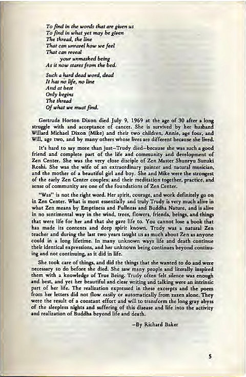 Machine generated alternative text:
To find i" 
To find in what yet be given 
the 
how we feel 
Can 
y unmasked 
Such dead word, 
life, no line 
Only b 
Of What wc must find. 
Gertrude Horton Dixon died July 9, 1969 it age of 30 aft" 
with aa accrptance of 
by 
WillNd Dixon (Mike) and t" children. Armie. age four, and 
Will. age two. and by many others whose lives are different because She lived. 
It's to —y mote than just—Trudy she such good 
friend md complete part of the life community and development of 
Zen Center. She 
the very close of Zen Master Suzuki 
Roshi. She 
the wife of ex 
painter 
and the mother of beautiful girl and boy, She and Mike 
of the early Zen Cent" couples; their meditation together, prKtice, 
one of the of Zen Center. 
t the spirit, and go on 
in Zen Wht mo 
St essentially Toady very 
by and Nature, and is alive 
what 
in no Way in the wind, flowers. friends, things 
that were life for her and that she gave life You cannot 
has made its n 
rs deep spirit kn 
a Zen 
the last years 
ght us as much Zen as Anyone 
could in a lifetime. In 
ways life md continue 
het b:yond 
ingand not continuinb as it did in life. 
She took 
of things. aa did the things that she wanted to do and Were 
—y to do she died_ She saw many 
and impired 
them with a knowledge of Twe Being. Trudy o felt silence was enough 
and yet beautiful clear writing talking an intrinsic 
part of her life. The 
and the poem 
from did easily or automatically from They 
tlR of a constant and will to long gray abyss 
of the sleepless nights and "ffering of this disease and life into activity 
of Buddha beyond life and 
—By Baker 