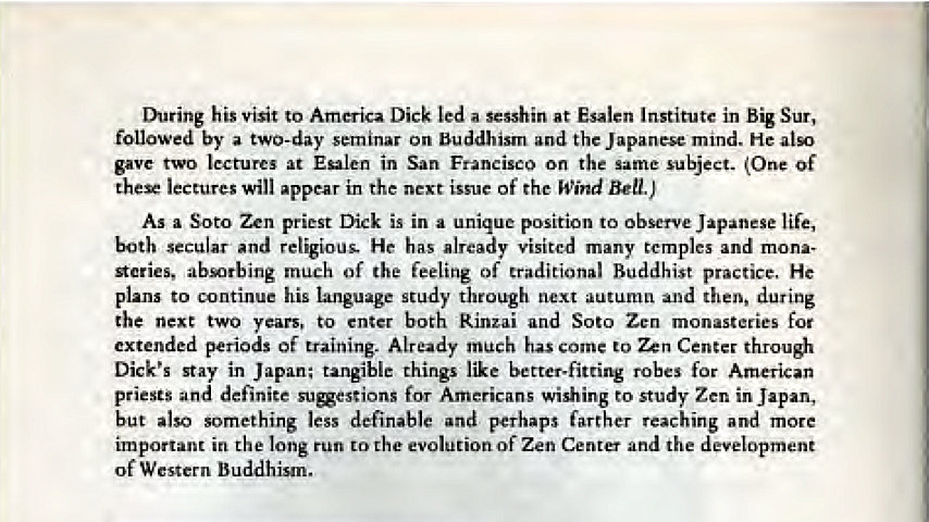 Machine generated alternative text:
During his Visit to America Dick led a sesshin at Esalen lnstitutc in Big Sur, 
followed by a two-day 
On the 
mmd. He 
gave at in San 
o on the 
(One Of 
the* lectures in the issue of Wind Bel J 
As a Soto Zen Dick a 
to obm Japanese life, 
and religimis. He visita many a.mples and 
Aeries, much of the feeling of traditional Buddhist P"CtiCe, He 
to his study through autumn 
then, 
the next two 
, to entN both Soto Zen mon 
"t e des 
utended periods of training. Already much come Center tFuough 
Dick's stay things like robes for American 
priests and definite 
wishing study Zen 
J apn, 
but something less and perhaps reaching 
the long run the of Zen Center the deaopment 
of W Buddhism. 