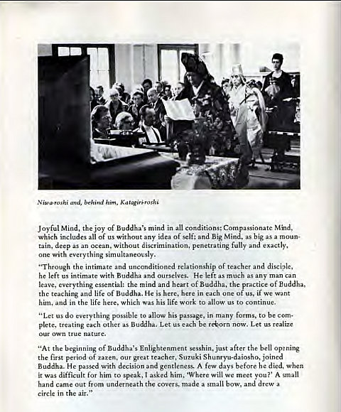 Machine generated alternative text:
N iwroshi and, behind him, Katqiriroshi 
Joyful Mind, the joy of Buddha's mind in all conditions; Compassionate Mind, 
which includes all of us without any idea of self; and Big Mind, as big as a moun- 
tain, deep as an ocean, without discrimination, penetrating fully and exactly, 
one with everything simultaneously. 
"Through the intimate and unconditioned relationship Of teacher and disciple, 
he left us intimate With Buddha and ourselves. He left as much as any man can 
leave, everything essential: the mind and heart of Buddha, the practice of Buddha, 
the teaching and life Of Buddha. He is here, here in each one Of us, if we want 
him, and in the life here, which was his life work to allow us to continue. 
"Let us do everything possible to allow his passage, in many forms, to be com- 
plete, treating each other as Buddha. Let us each be r*orn now. Let us realize 
our own true nature. 
"At the beginning of Buddha's Enlightenment sesshin, just after the bell opening 
the first period of zazen, our great teacher, Suzuki Shunryu-daiosho, joined 
Buddha. He passed with decision and gentleness. A few days before he died, when 
it Was difficult for him to speak, I asked him. 'Where Will we meet you?' A small 
hand came out from underneath the covers, made a small bow, and drew a 
circle in the air." 
