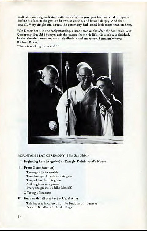 Machine generated alternative text:
Hall. still marking step with his staff, put his hands palm to palm 
his in 
the k 
deeply. And that 
all. and direct. the caemony had little more 
"On in the a 
t two aft" Mountain Seat 
Suzuki p. 
from this life, His work wu 
finished. 
In wads of his dixiple and successor, Zent.tsu Myoyu 
nothing to be "id.' " 
MOUNTAIN SEAT CEREMONY (Shin Shiki) 
1_ Beginning Rest (Ar*esho) at House 
n. Front Gate 
Th—t all w "ds 
The cloud-path leads to this gate. 
The is gone. 
no 
greets B uddlu 
Offering of incense. 
Buddhu Hall at Usual Altar 
This in o e 
d for the Buddha Of 
the who is things 