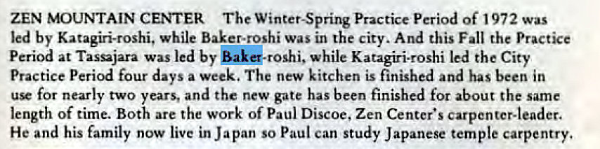 Machine generated alternative text:
ZEN MOUNTAIN CENTER The Practice Period of 972 was 
led by Katagiri-roshi, while Baker.roshi was in the city. And this Fall the Practice 
Period at Tassajara was led by $akq.roshi, while Katagiri.roshi led the City 
Practice Period four days a week. The new kitchen is finished and has been in 
use for nearly two years, and the new gate has been finished for about the same 
length of time. Both are the work of Paul Discoe, Zen Center's carpenter-leader. 
He and his family now live in Japan so Paul can study Japanese temple carpentry, 