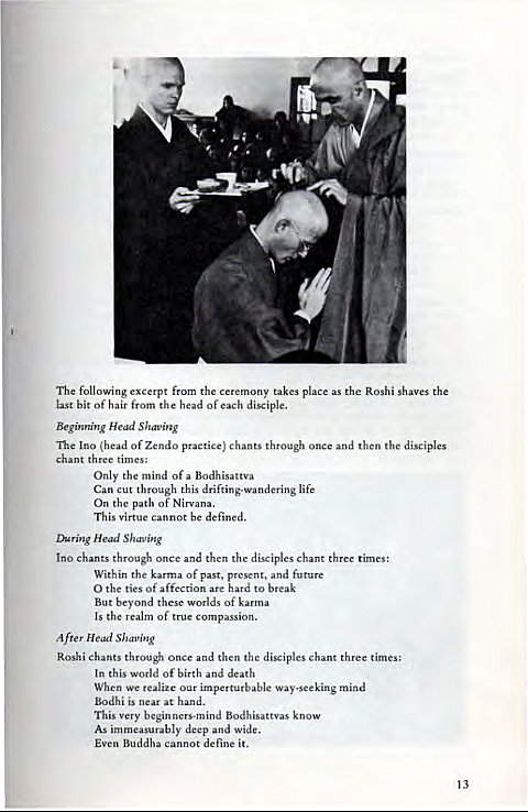 Machine generated alternative text:
4. 
The following excerpt from the ceremony takes place as the Roshi shaves the 
last bit of hair from the head of each disciple. 
Beginning Head Shaving 
The Ino (head of Zendo practice) chants through once and then the disciples 
chant three times: 
Only the mind of a Bodhisattva 
Can cut through this drifting-wandering life 
On the path Of Nirvana. 
This virtue cannot be defined. 
Daring Head Shaving 
chants through once and then the disciples chant three times: 
Within the karma Of past, present, and future 
O the ties of affection are hard to break 
But beyond these worlds of karma 
Is the realm of true compassion. 
After Head Shaping 
Roshi chants through once and then the disciples chant three times: 
In this world Of birth and death 
When we realize our imperturbable way-seeking mind 
Bodhi is near at hand. 
This very beginners-mind Bodhisattvas know 
As immeasurably deep and Wide. 
Even Buddha cannot define it. 
13 