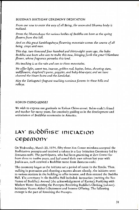 Machine generated alternative text:
BUDDHA'S BIRTHDAY CEREMONY DEDICATION 
From our vow to enter the wav Being, the uncreated body is 
realized. 
From the vurious bodies o/ Buddha are born as the spring 
n 
owe rs from this 
And on this flowering comes the source Of all 
being, crops and men 
This day. two thousand four Jeundred thirty-eieht vears ago, the baby 
Bndd/ta Was bom who was to make this vow, bringing fort/' the great Cdambard 
flower, whose fragrance pervades land. 
His teaching i' as tile rain und sun to these mountains. 
Offer light, sweet tea, incense, golden seal, lupine, lotus, shooting stars, 
wallflowers, shepherd's purse, poppies, curd baby-blue-eyes; we igave 
chanted the Heart Sutra and the Sandokai. 
Alav the Tathagara's fragrant teaching couiinue forever in these hills 
p alleys. 
KOBUN CHINO-SENSEI 
We wish to exprcss our gratitude to K abun Chino-sengei, Bakefrroshi's friend 
and teacher for many years. for creatively guiding us in the development and 
articulation of Buddhist ccremonies in America. 
L Xv- BCJbbf51sc IDICIACIOD 
cep€mony- 
On Wednesdays March 20, 1974. fifty-three Zen Center members accepted the 
Bodhisattva precepts and received a rakusu in a Lay Initiation Ceremony led by 
Zentatsu-roshi. The participants. who bad been practicing at Zen Center for 
from three ro twelve years, and had sewed their Own raknsll last year with 
Joshin-san, each rcceivcd a Buddhist name from Zentazsu-rosh:,. 
The ceremony began as the Initiates sat a period of 7.azen i.•l the ZendO. Then. 
walking in procession and chanting mantra almost silently, the initiates went 
to various stations in tbc building to offer incense. and then entered the Buddha 
Hall, The ceremony the Buddha Han included: Invocation (reciting the Ten 
Names Of Buddha): Avowal (the acknowledgement of Karma); Purifying with 
Wisdom Water: Receiving the Precept* Receiving Buddha's Clothing (rakusu): 
Initiation Verses: Abbot's Statement and Incenge ()ffering. T be following 
excerpt is the part Of Receiving the Precepts. 
31 