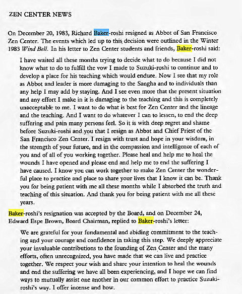 Machine generated alternative text:
ZEN CENTER NEWS 
On December 20, 1983, Richard SåkG-rosh1 resigned as Abbot of San Francisco 
7xn Cznter. The events which led up to this decision were outlined in the Winter 
1983 Wind Bell. In his letter to Zen Center students and friends, Baker-roshi said: 
I have waited all these months trying to decide what to do because I did not 
know what to do to fulfill the vow I made to Suzuki-roshi to continue and to 
develop a place for his teaching which would endure. Now I see that my role 
as Abbot and leader is more damaging to the Sangha and to individuals than 
any help I may add by staying. And I see even more that the present situation 
and any effort I make in it is damaging to the teaching and this is completely 
unacceptable to me. I want to do what is best for Zen Center and the lineage 
and the teaching. And I want to do whatever I can to lessen, to end the deep 
suffering and pain many persons feel. So it is with deep regret and shame 
before Suzuki-roshi and you that I resign as Abbot and Chief Priest of the 
San Francisco Zen Center. I resign with trust and hope in your wisdom, in 
the strength Of your future, and in the compassion and intelligence of each or 
you and of all of you working together. Please heal and help me to heal the 
wounds I have opened and plemse end and help me to end the suffering I 
have caused. I know you can work together to make Zen Center the wonder- 
ful PIX* to practice and place to share your lives that I know it can be. Thank 
you for being patient with me all these months while I absorbed the truth and 
teaching of this situation. And thank you for being patient with me all these 
Baker-roshi's resignation was accepted by the Board, and on December 24, 
Edward Espe Brown, Board Chairman, replied to Baker-roshi's letter: 
We are grateful for your fundamental and abiding commitment to the teach- 
ing and your courage and confidence in taking this step. We deeply appreciate 
your invaluable contributions to the founding of Zen Cznter and the many 
efforts, often unrecognized, you have made that we can live and practice 
tc*ether. We respect your wish and share your intention to heal the wounds 
and end the suffering we have all been experiencing, and I hope we can find 
ways to mutually assist one another in our common effort to practice Suzuki- 
roshi's way. I offer incense and bow. 