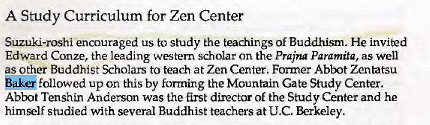 Machine generated alternative text:
A Study Curriculum for Zen Center 
Suzuk-roshi encouraged us to study the teachings of Buddhism. He invited 
Edward Conze, the leading western scholar on the prajna Paramita, as well 
as Other Buddhist Scholars to teach at Zen Center. Former Abbot Zentatsu 
Baker followed up on this by forming the Mountain Gate Study Center. 
Abbot Tenshin Anderson was the first director of the Study Center and he 
himself studied with several Buddhist teachers at U C. Berkeley. 