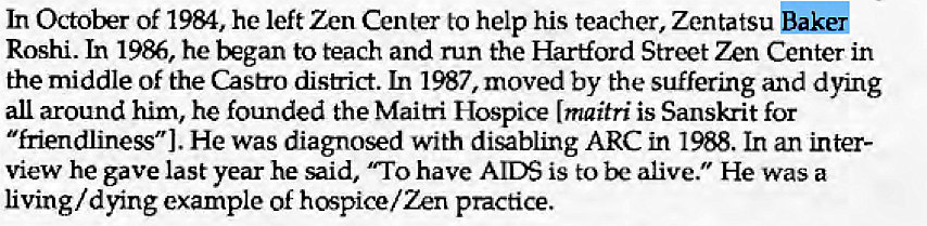 Machine generated alternative text:
In October Of 19M, he left Zen Center to help his teacher, Zentatsu Bak& 
Roshi. In 1986, he began to teach and run the Hartford Street 72n Center in 
the middle of the Castro district. In 1987, moved by the suffering and dying 
all around him, he founded the Main-i Hospice (maitri is Sanskrit for 
"friendliness"). He was diagnosed with disabling ARC in 1988. In an inter- 
view he gave last year he said, have AIDS is to be alive." He was a 
living/ dying example of hospice/ Zen practice. 