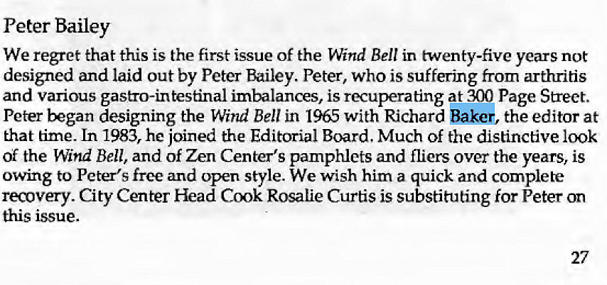 Machine generated alternative text:
Peter Bailey 
We regret that this is the first issue of the Wind Bell in twenty-five years not 
designed and laid out by Peter Bailey. Peter, who is suffering from arthritis 
and various gastro-in testinal imbalances, is recuperating at 300 Page Street. 
Peter began designing the Wind Bell in 1965 with Richard Baker, the editor at 
that time. In 1983, he joined the Editorial Board. Much Of the distinctive 100k 
of the Wind Bell, and of Zen Center's pamphlets and fliers over the years, is 
owing to Peter's free and open style. We wish him a quick and complete 
recovery. City Center Head Cook Rosalie Curtis is substituting for Peter on 
this issue. 
27 