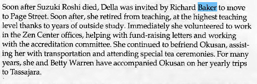 Machine generated alternative text:
Soon after Suzuki Roshi died, Della was invited by Richard bak& to move 
to Page Street. after, she retired from teaching, at the highest teaching 
level thanks to years of outside study. Immediately she volunteered to work 
in the Zen Center offices, helping with fund-raising letters and working 
with the accreditation committee. She continued to befriend Okusan, assist- 
ing her with transportation and attending special tea ceremonies. For many 
years, she and Betty Warren have accompanied Okusan on her yearly trips 
to Tassajara. 
