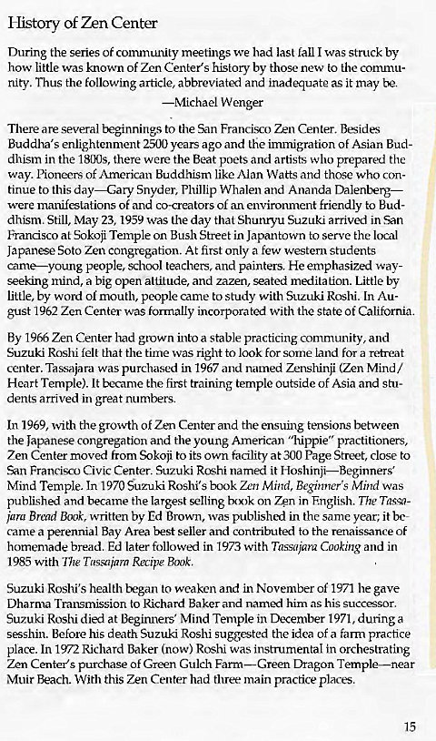 Machine generated alternative text:
History of Zen Center 
During the series of community meetings we had last fall I was struck by 
how little was known of Zen Center's history by those new to the commu- 
nity. Thus the following article, abbreviated and inadequate as it may be. 
—Michael Wenger 
There are several beginnings to the San Francisco Zen Center. Besides 
Buddha's enlightenment 2500 years ago and the immigration of Asian Bud- 
dhism in the 18(MJs, there were the Beat poets and artists who prepared the 
way. Pioneers Of American Buddhism like Alan Watts and those who con- 
tinue to this day—Gary Snyder, Phillip Whalen and Ananda Dalenberg— 
were manifestations of and co-creators of an environment friendly to Bud- 
dhism. Still, May 23, 1959 was the day that Shunryu Suzuki arrived in San 
Francisco at Sokoji Temple on Bush Street in Japantovvn to serve the local 
Japanese Soto Zen congregation. At first only a few western students 
came—young people, school teachers, and painters. He emphasized way- 
seeking mind, a big open altitude, and zazen, seated meditation. Little by 
little, by word of mouth, people came to study with Suzuki Roshi. In Au- 
gust 1962 Zen Center was formally incorporated with the state Of California. 
By 1966 Zen Center had grown into a stable practicmg community, and 
Suzuki Roshi felt that the time was right to look for some land for a retrea*t 
center. Tass,ajara was purchased in 1967 and named Zenshinji (Zen Mind/ 
Heart Temple). It became the first training temple outside of Asia and stu- 
dents arrived in great numbers. 
In 1969, with the growth of Zen Center and the ensuing tensions between 
the Japanese congregation and the young American "hippie" practitioners, 
Zen Center moved from Sokoji to its own facility at 300 Page Street, close to 
San Francisco Civic Center. Suzuki Roshi named it Hoshinji—Begi 
Mind Temple. In 1970 Suzuki Roshi's book Zen Mind, Beginner's Mind was 
published and became the largest selling bcx)k on Zen in English. The Tassa- 
jarg Brend Book, written by Ed Brown, was published in the same year; it be- 
came a perennial Bay Area best seller and contributed to the renaissance of 
homemade bread. Ed later followed in 1973 with Tassajara Cooking and in 
1985 with The Taseujarn Recipe Book. 
Suzuki Roshi's health began to weaken and in November of 1971 he gave 
Dharma Transmission to Richard Baker and named him as his successor. 
Suzuki Roshi died at Beginners' Mind Temple in December 1971, during a 
sesshin. Before his death Suzuki Roshi suggested the idea of a farm practice 
place. In 1972 Richard Baker (now) Roshi was instrumental in orchestrating 
Zen Center's purchase of Green Gulch Farm—Green Dragon Temple—near 
Muir Beach. With this Zen Center had three main practice places. 
15 