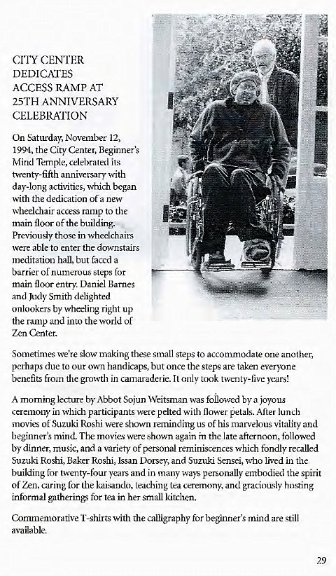 Machine generated alternative text:
crnt CENTER 
DEDICATES 
ACCESS RAMP AT 
25TH ANNIVERSARY 
CELEBRATION 
On Saturday, November 12, 
1994, the City Center, Beginner's 
Mind Temple, celebrated its 
twenty-fifth anniversary with 
day-long activities, which began 
with the dedication of a new 
wheelchair access ramp to the 
main floor of the building. 
Previously those in wheelchairs 
were able to enter the downstairs 
meditation hall, but faced a 
barrier of numerous steps for 
main floor entry. Daniel Barnes 
and Judy Smith delighted 
onlookers by wheeling right up 
the ramp and into the world of 
Zen Center. 
Sometimes we're slow making these small steps to accommodate one another, 
perhaps due to our own handicaps, but once the steps are taken everyone 
benefits from the growth in camaraderie. It only took twenty-live years! 
A morning lecture by Abbot Sojun Weitsman was followed by a joyous 
ceremony in which participants were pelted with flower petals. After lunch 
movie of Suzuki Roshi were shown reminding us of his marvelous vitality and 
beginner's mind. The movies were shown again in the late afternoon, followed 
by dinner, music, and a variety of personal reminiscences which fondly recalled 
Suzuki Roshi, Baker Roshi, Issan Dorsey, and Suzuki Sensei, who lived in the 
building for twenty-four years and in many ways personally embodied the spirit 
of Zen, caring for the kaisando, leaching tea ceremony, and graciously hosting 
informal gatherings for tea in her small kitchen. 
Commemorative I'-shirts with the calligraphy for beginner's mind are still 
available. 
29 