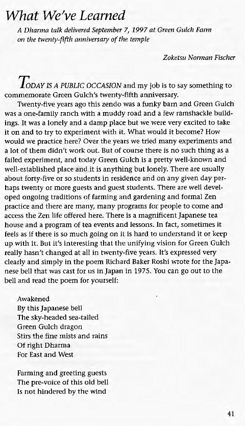 Machine generated alternative text:
What We've Learned 
A Dharma talk delivered September 7, 1997 at Green Gulch Farm 
on the twenty-fifth anniversary of the temple 
Zoketsu Norman Fischer 
ODAY IS A PUBLIC OCCASION and my job is to say something to 
commemorate Green Gulch's twenty-fifth anniversary. 
Twenty-five years ago this zendo was a funky barn and Green Gulch 
was a one-family ranch with a muddy road and a few ramshackle build- 
ings. It was a lonely and a damp place but we were very excited to take 
it on and to try to experiment with it. What would it become? How 
would we practice here? Over the years we tried many experiments and 
a lot of them didn't work out. But of course there is no such thing as a 
failed experiment, and today Green Gulch is a pretty well-known and 
well-established place and it is anything but lonely. There are usually 
about forty-five or so students in residence and on any given day per- 
haps twenty or more guests and guest students. There are well devel- 
oped ongoing traditions of farming and gardening and formal Zen 
practice and there are many, many programs for people to come and 
access the Zen life offered here. There is a magnificent Japanese tea 
house and a program of tea events and lessons. In fact, sometimes it 
feels as if there is so much going on it is hard to understand it or keep 
up with it. But it's interesting that the unifying vision for Green Gulch 
really hasn't changed at all in twenty-five years. It's expressed very 
clearly and simply in the poem Richard Baker Roshi wrote for the Japa- 
nese bell that was cast for us in Japan in 1975. You can go out to the 
bell and read the poem for yourself: 
Awakened 
By this Japanese bell 
The sky-headed sea-tailed 
Green Gulch dragon 
Stirs the fine mists and rains 
Of right Dharma 
For East and West 
Farming and greeting guests 
The pre-voice of this old bell 
Is not hindered by the wind 
41 