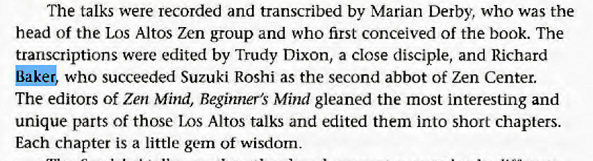Machine generated alternative text:
The talks were recorded and transcribed by Marian Derby, who was the 
head of the Los Altos Zen group and who first conceived of the book. The 
transcriptions were edited by Trudy Dixon, a Close disciple, and Richard 
who succeeded Suzuki Roshi as the second abbot of Zen Center. 
The editors of Zen Mind, Beginner's Mind gleaned the most interesting and 
unique parts of those Los Altos talks and edited them into short chapters. 
Each chapter is a little gem of wisdom. 